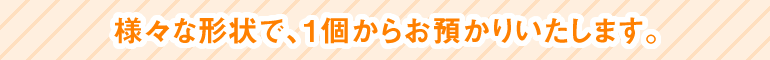様々な形状で、1個からお預かりいたします。